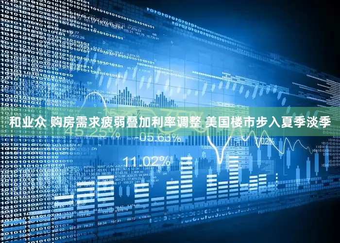和业众 购房需求疲弱叠加利率调整 美国楼市步入夏季淡季