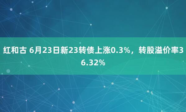 红和古 6月23日新23转债上涨0.3%，转股溢价率36.32%