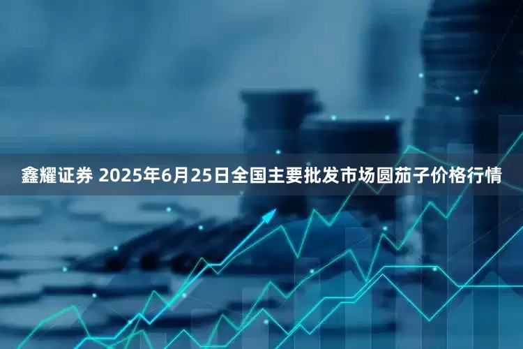 鑫耀证券 2025年6月25日全国主要批发市场圆茄子价格行情