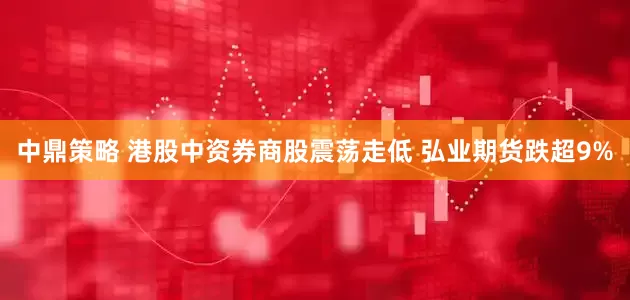 中鼎策略 港股中资券商股震荡走低 弘业期货跌超9%
