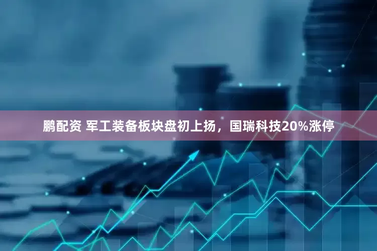 鹏配资 军工装备板块盘初上扬，国瑞科技20%涨停