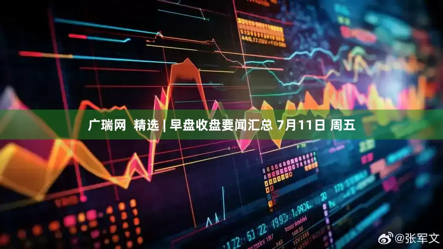 广瑞网  精选 | 早盘收盘要闻汇总 7月11日 周五