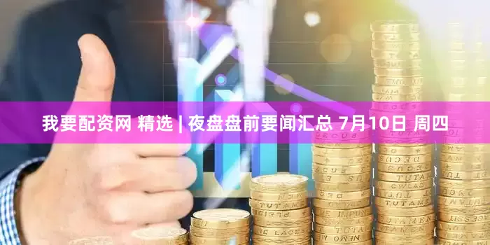 我要配资网 精选 | 夜盘盘前要闻汇总 7月10日 周四