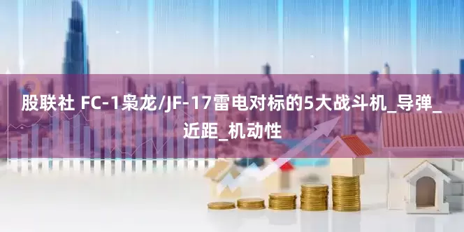 股联社 FC-1枭龙/JF-17雷电对标的5大战斗机_导弹_近距_机动性