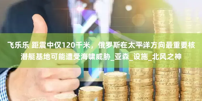 飞乐乐 距震中仅120千米，俄罗斯在太平洋方向最重要核潜艇基地可能遭受海啸威胁_亚森_设施_北风之神