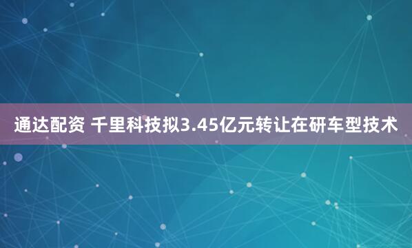 通达配资 千里科技拟3.45亿元转让在研车型技术