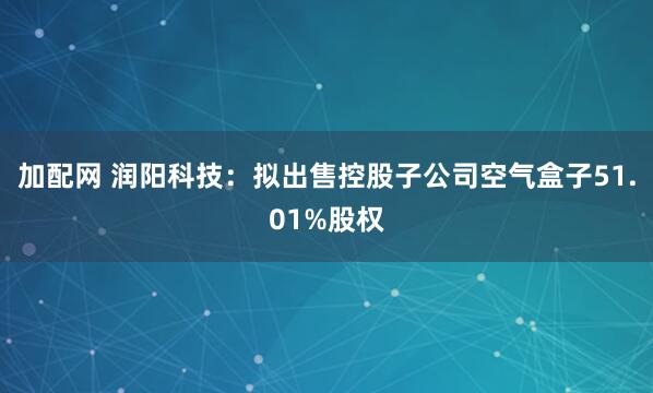 加配网 润阳科技：拟出售控股子公司空气盒子51.01%股权