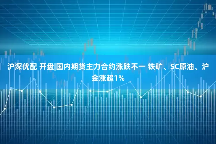 沪深优配 开盘|国内期货主力合约涨跌不一 铁矿、SC原油、沪金涨超1%