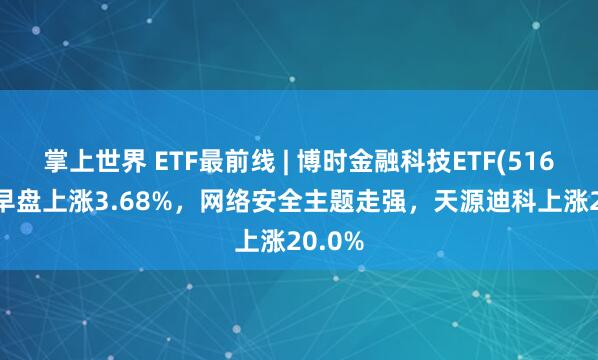 掌上世界 ETF最前线 | 博时金融科技ETF(516860)早盘上涨3.68%，网络安全主题走强，天源迪科上涨20.0%