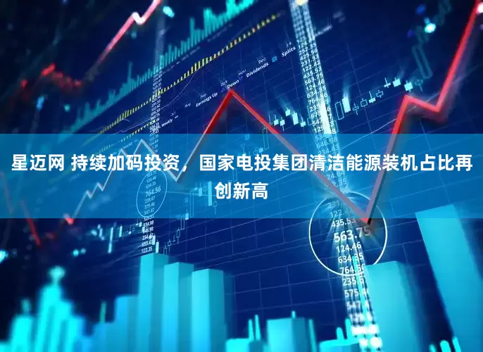 星迈网 持续加码投资，国家电投集团清洁能源装机占比再创新高