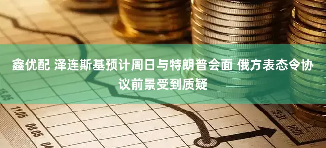 鑫优配 泽连斯基预计周日与特朗普会面 俄方表态令协议前景受到质疑