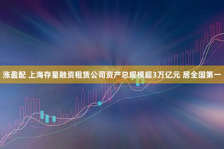 涨盈配 上海存量融资租赁公司资产总规模超3万亿元 居全国第一