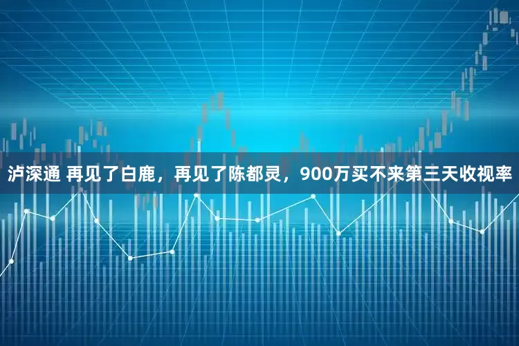 泸深通 再见了白鹿，再见了陈都灵，900万买不来第三天收视率